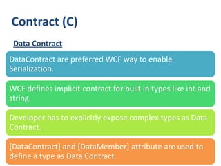 Contract (C)
 Data Contract
DataContract are preferred WCF way to enable
Serialization.

WCF defines implicit contract for built in types like int and
string.

Developer has to explicitly expose complex types as Data
Contract.

[DataContract] and [DataMember] attribute are used to
define a type as Data Contract.
 26
 