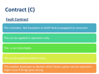 Contract (C)
 Fault Contract

This translates .Net Exception to SOAP fault propagated to consumer


This can be applied to operation only.


This is not Inheritable.


This can be applied multiple times.

This enables developer to declare which faults a given service operation
might issue if things goes wrong.
 29
 