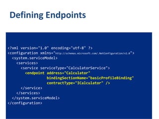 Defining Endpoints


<?xml version="1.0" encoding="utf-8" ?>
<configuration xmlns="http://schemas.microsoft.com/.NetConfiguration/v2.0">
  <system.serviceModel>
    <services>
      <service serviceType="CalculatorService">
        <endpoint address="Calculator"
                  bindingSectionName="basicProfileBinding"
                  contractType="ICalculator" />
      </service>
    </services>
  </system.serviceModel>
</configuration>
 