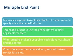 Multiple End Point

For service exposed to multiple clients ; it makes sense to
specify more than one End point.

This enables client to use the endpoint that is most
applicable for them.

When creating multiple endpoints each client must have
unique address

If two client uses the same address , error will raise at
service load time.
  32
 