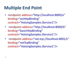 Multiple End Point
• <endpoint address="http://localhost:8890/a"
  binding="wsHttpBinding"
  contract="HotsingSamples.IService1"/>
• <endpoint address="http://localhost:8000/b"
  binding="basicHttpBinding"
  contract="HotsingSamples.IService1"/>
• <endpoint address="net.tcp://localhost:8001/c"
  binding="netTcpBinding"
  contract="HotsingSamples.IService1"/>


33
 