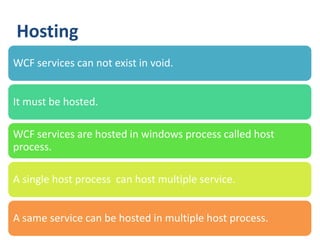 Hosting
WCF services can not exist in void.


It must be hosted.

WCF services are hosted in windows process called host
process.

A single host process can host multiple service.


A same service can be hosted in multiple host process.
 34
 
