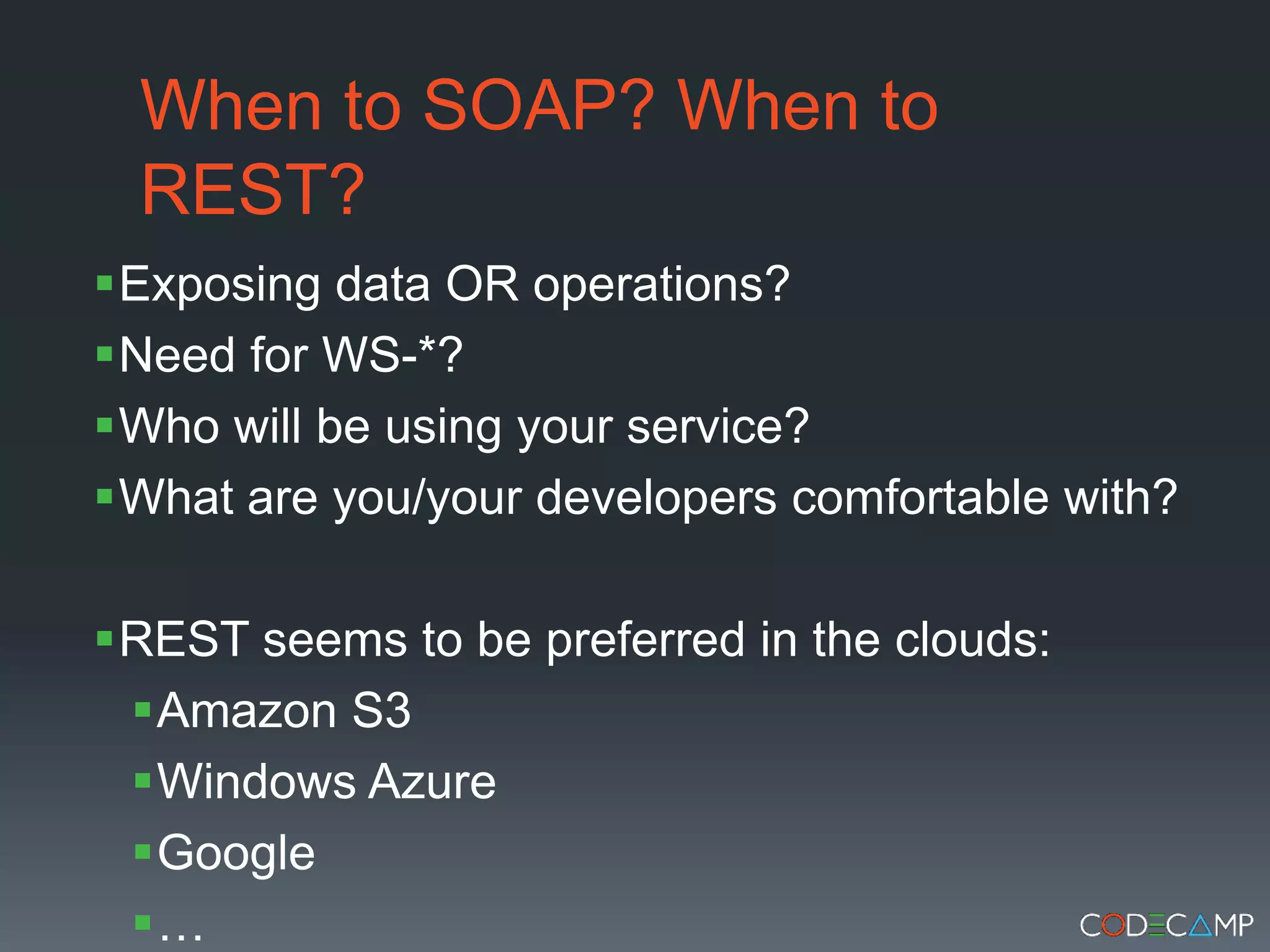 When to SOAP? When to REST?Exposing data OR operations?Need for WS-*?Who will be using your service?What are you/your developers comfortable with?REST seems to be preferred in the clouds: Amazon S3Windows AzureGoogle…