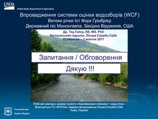 Forest Service
Eastern Region
Впровадження системи оцінки водозборів (WCF)
Витоки річки Іст Форк Ґрінбрієр
Державний ліс Мононгаела, Західна Вірджинія, США
Робочий семінар в рамках проекту «Кваліфіковані лісівники = кращі ліси»
Виконується ГО «ФОРЗА» завдяки фінансуванню Лісової Служби США
Львів, Україна
Др. Тед Ґайєр, BS, MS, PhD
Регіональний гідролог, Лісова Служба США
22 вересня – 3 жовтня 2017
Запитання / Обговорення
Дякую !!!
 