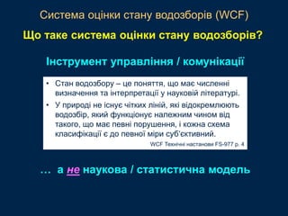 • Стан водозбору – це поняття, що має численні
визначення та інтерпретації у науковій літературі.
• У природі не існує чітких ліній, які відокремлюють
водозбір, який функціонує належним чином від
такого, що має певні порушення, і кожна схема
класифікації є до певної міри суб‘єктивний.
WCF Технічні настанови FS-977 p. 4
Інструмент управління / комунікації
Система оцінки стану водозборів (WCF)
Що таке система оцінки стану водозборів?
… а не наукова / статистична модель
 