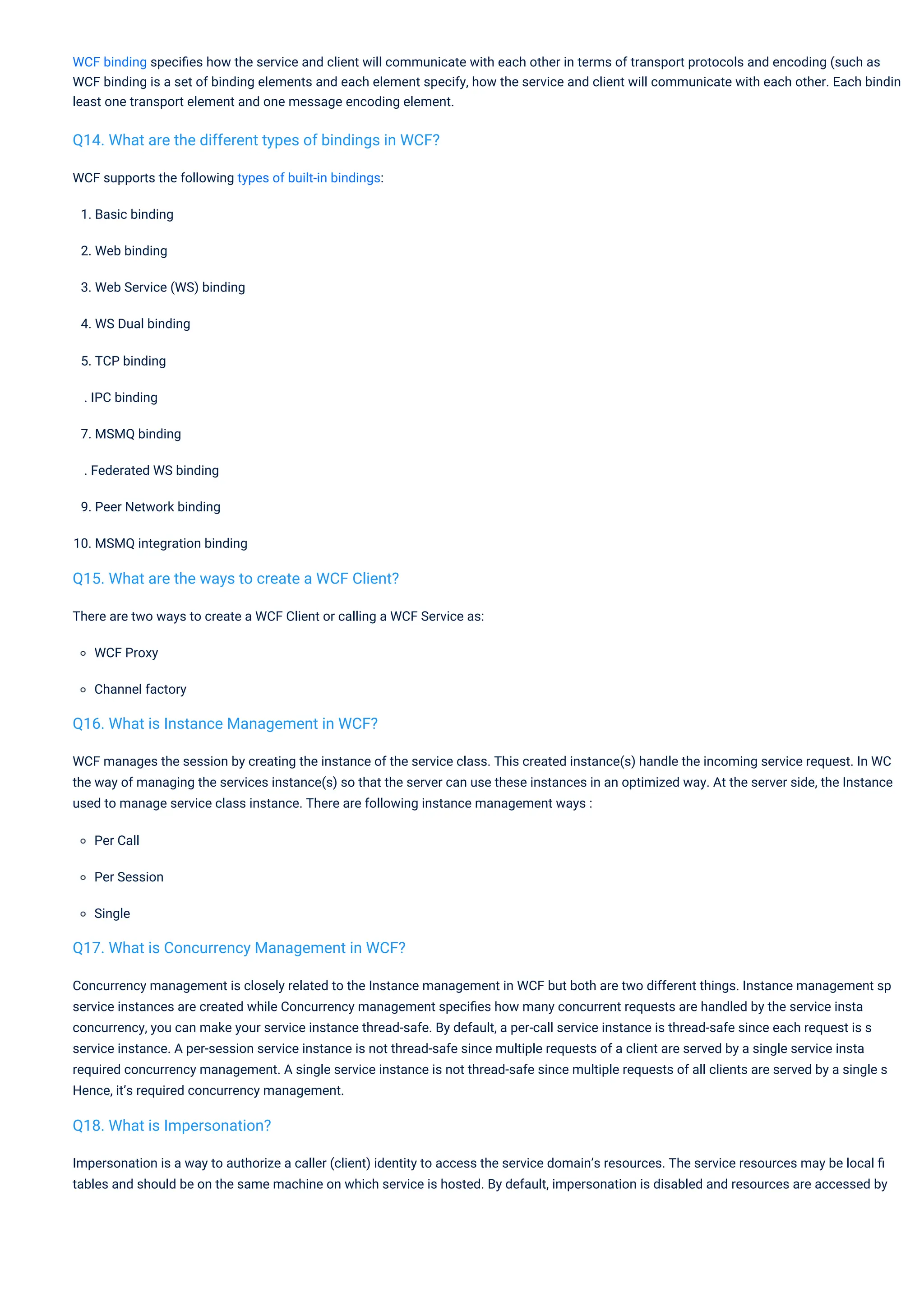 WCF supports the following types of built-in bindings:
1. Basic binding
2. Web binding
3. Web Service (WS) binding
4. WS Dual binding
5. TCP binding
. IPC binding
7. MSMQ binding
. Federated WS binding
9. Peer Network binding
10. MSMQ integration binding
There are two ways to create a WCF Client or calling a WCF Service as:
WCF Proxy
Channel factory
WCF manages the session by creating the instance of the service class. This created instance(s) handle the incoming service request. In WC
the way of managing the services instance(s) so that the server can use these instances in an optimized way. At the server side, the Instance
used to manage service class instance. There are following instance management ways :
Per Call
Per Session
Single
Concurrency management is closely related to the Instance management in WCF but both are two different things. Instance management sp
service instances are created while Concurrency management speciﬁes how many concurrent requests are handled by the service insta
concurrency, you can make your service instance thread-safe. By default, a per-call service instance is thread-safe since each request is s
service instance. A per-session service instance is not thread-safe since multiple requests of a client are served by a single service insta
required concurrency management. A single service instance is not thread-safe since multiple requests of all clients are served by a single s
Hence, it’s required concurrency management.
Impersonation is a way to authorize a caller (client) identity to access the service domain’s resources. The service resources may be local ﬁ
tables and should be on the same machine on which service is hosted. By default, impersonation is disabled and resources are accessed by
WCF binding speciﬁes how the service and client will communicate with each other in terms of transport protocols and encoding (such as
WCF binding is a set of binding elements and each element specify, how the service and client will communicate with each other. Each bindin
least one transport element and one message encoding element.
Q18. What is Impersonation?
Q16. What is Instance Management in WCF?
Q15. What are the ways to create a WCF Client?
Q17. What is Concurrency Management in WCF?
Q14. What are the different types of bindings in WCF?
 
