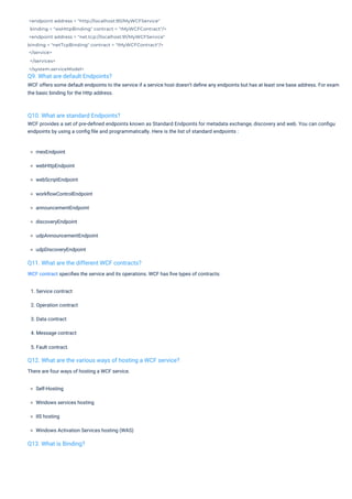 <endpoint address = "http://localhost:90/MyWCFService"
binding = "wsHttpBinding" contract = "IMyWCFContract"/>
<endpoint address = "net.tcp://localhost:91/MyWCFService"
binding = "netTcpBinding" contract = "IMyWCFContract"/>
</service>
</services>
</system.serviceModel>
Q9. What are default Endpoints?
WCF offers some default endpoints to the service if a service host doesn’t deﬁne any endpoints but has at least one base address. For exam
the basic binding for the Http address.
Q13. What is Binding?
Q10. What are standard Endpoints?
WCF provides a set of pre-deﬁned endpoints known as Standard Endpoints for metadata exchange, discovery and web. You can conﬁgu
endpoints by using a conﬁg ﬁle and programmatically. Here is the list of standard endpoints :
Q11. What are the different WCF contracts?
WCF contract speciﬁes the service and its operations. WCF has ﬁve types of contracts:
Q12. What are the various ways of hosting a WCF service?
There are four ways of hosting a WCF service.
Self-Hosting
Windows services hosting
IIS hosting
Windows Activation Services hosting (WAS)
1. Service contract
2. Operation contract
3. Data contract
4. Message contract
5. Fault contract.
mexEndpoint
webHttpEndpoint
webScriptEndpoint
workﬂowControlEndpoint
announcementEndpoint
discoveryEndpoint
udpAnnouncementEndpoint
udpDiscoveryEndpoint
 