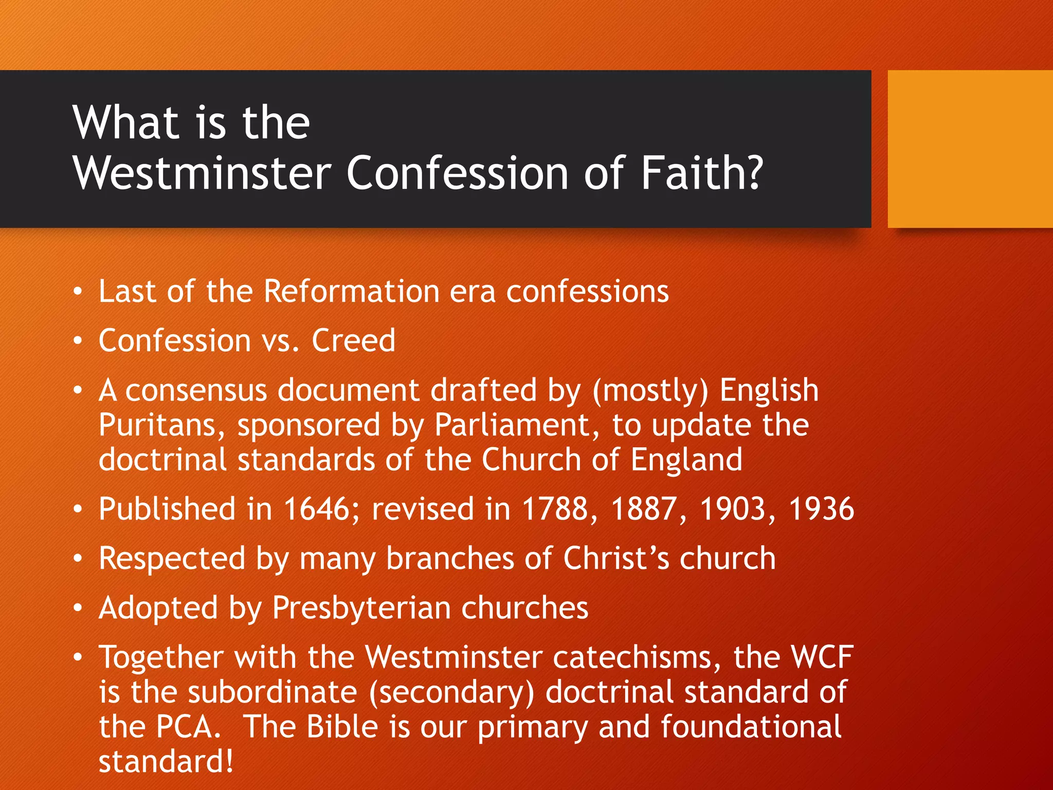 What is the
Westminster Confession of Faith?
• Last of the Reformation era confessions
• Confession vs. Creed
• A consensus document drafted by (mostly) English
Puritans, sponsored by Parliament, to update the
doctrinal standards of the Church of England
• Published in 1646; revised in 1788, 1887, 1903, 1936
• Respected by many branches of Christ’s church
• Adopted by Presbyterian churches
• Together with the Westminster catechisms, the WCF
is the subordinate (secondary) doctrinal standard of
the PCA. The Bible is our primary and foundational
standard!