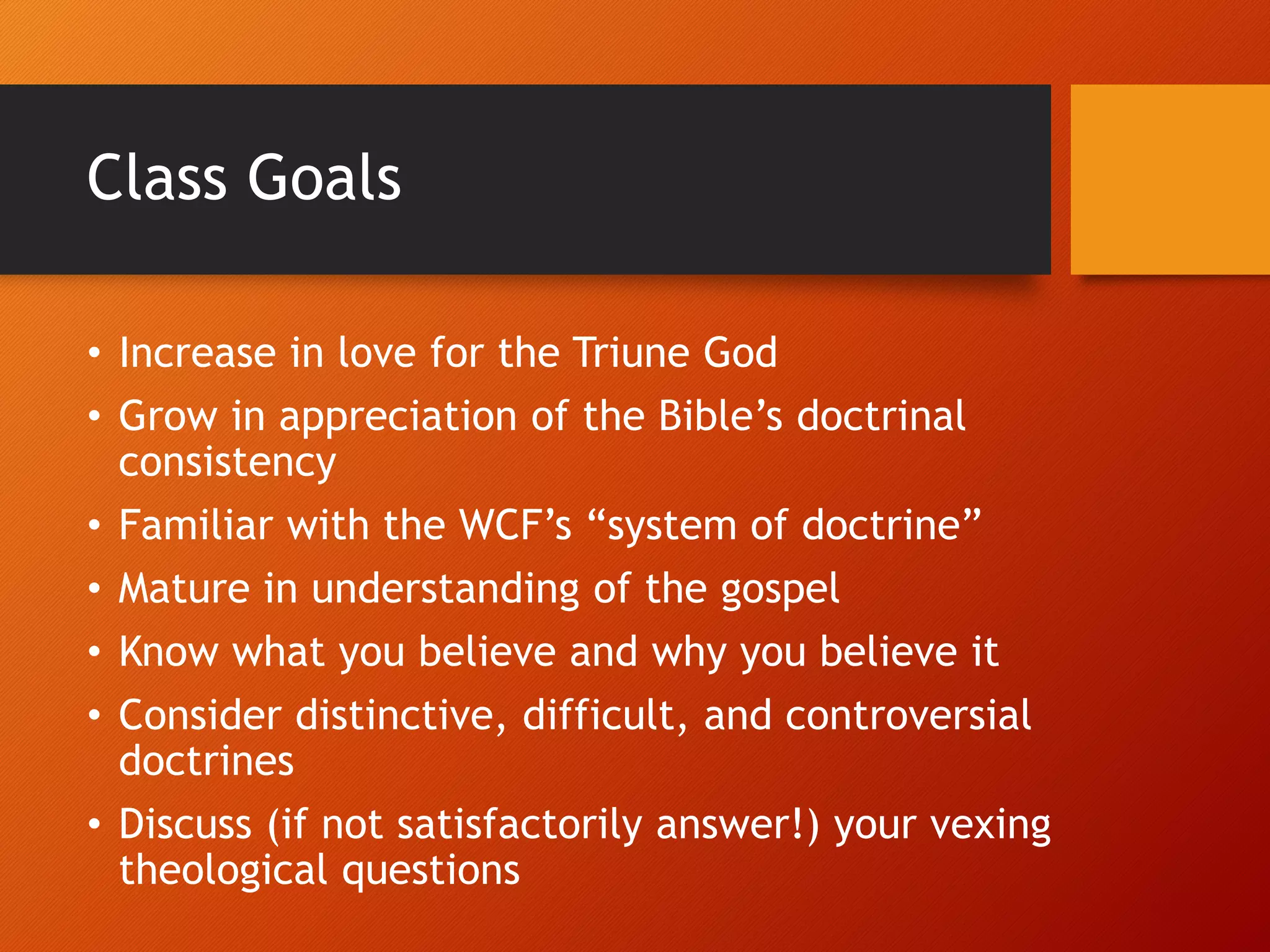 Class Goals
• Increase in love for the Triune God
• Grow in appreciation of the Bible’s doctrinal
consistency
• Familiar with the WCF’s “system of doctrine”
• Mature in understanding of the gospel
• Know what you believe and why you believe it
• Consider distinctive, difficult, and controversial
doctrines
• Discuss (if not satisfactorily answer!) your vexing
theological questions