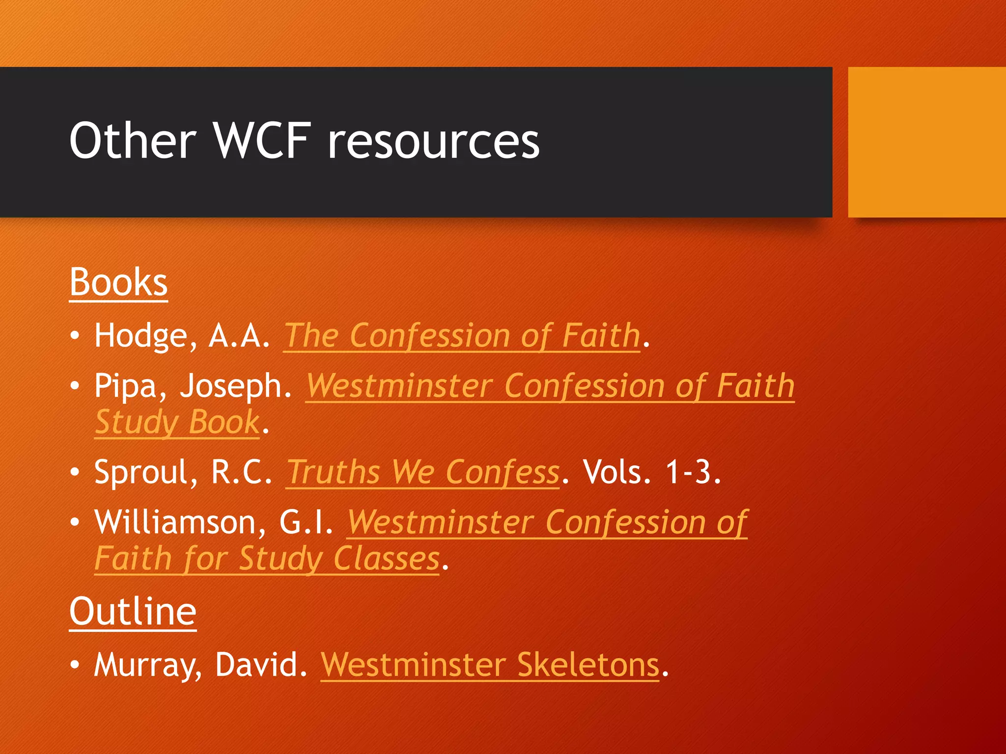 Other WCF resources
Books
• Hodge, A.A. The Confession of Faith.
• Pipa, Joseph. Westminster Confession of Faith
Study Book.
• Sproul, R.C. Truths We Confess. Vols. 1-3.
• Williamson, G.I. Westminster Confession of
Faith for Study Classes.
Outline
• Murray, David. Westminster Skeletons.