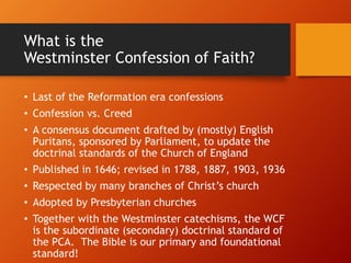 What is the
Westminster Confession of Faith?
• Last of the Reformation era confessions
• Confession vs. Creed
• A consensus document drafted by (mostly) English
Puritans, sponsored by Parliament, to update the
doctrinal standards of the Church of England
• Published in 1646; revised in 1788, 1887, 1903, 1936
• Respected by many branches of Christ’s church
• Adopted by Presbyterian churches
• Together with the Westminster catechisms, the WCF
is the subordinate (secondary) doctrinal standard of
the PCA. The Bible is our primary and foundational
standard!