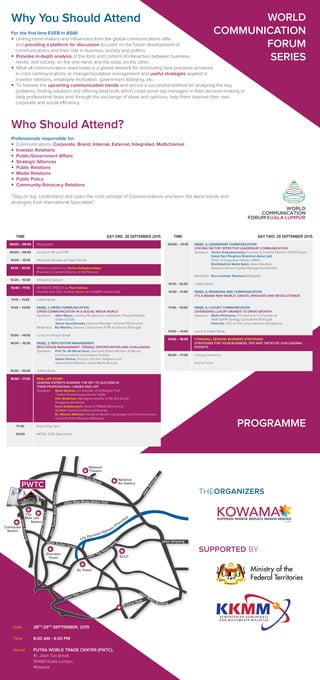 For the ﬁrst time EVER in ASIA!
• Uniting trend-makers and inﬂuencers from the global communications elite
and providing a platform for discussion focused on the future development of
communications and their role in business, society and politics.
• Provoke in-depth analysis of the form and content of interaction between business,
media, and society, on the one hand, and the state, on the other.
• What all communicators need today is a global network for distributing best practices achieved
in crisis communications or change/reputation management and useful strategies applied in
investor relations, employee motivation, government lobbying, etc.
• To foresee the upcoming communication trends and secure a successful method for analyzing the key
problems, ﬁnding solutions and offering best tools which could serve top-managers in their decision-making or
daily professional tasks and, through the exchange of ideas and opinions, help them improve their own
corporate and social efficiency.
Who Should Attend?
Professionals responsible for:
• Communications: Corporate, Brand, Internal, External, Integrated, Multichannel
• Investor Relations
• Public/Government Affairs
• Strategic Alliances
• Public Relations
• Media Relations
• Public Policy
• Community/Advocacy Relations
“Stay on top. Understand and Learn the core concept of Communications and learn the latest trends and
strategies from International Specialists”
WORLD
COMMUNICATION
FORUM
SERIES
Why You Should Attend
Date :
Time :
Venue :
28TH
-29TH
SEPTEMBER, 2015
8.00 AM - 6.00 PM
PUTRA WORLD TRADE CENTER (PWTC),
41, Jalan Tun Ismail,
50480 Kuala Lumpur,
Malaysia
THEORGANIZERS
SUPPORTED BY
Commuter
Station
The
Mall
Sheraton
Tower
KL Tower
KLCC
National
Theatre
National
Art Gallery
LRT
Station
Jalan Raja Muda Abdul Aziz
Jalan Tun Razak
JalanSemarak
JalanTuankuAbdulRahman
JalanRajaLaut
JalanKuching
Jalan Sultan Ismail
Jalan Yap Kwan
Se
ng
Jalan Raja Chulan
Bintang Walk
Jalan Bukit Bintang
jalan Ampang
City Elevated Highway (Prountas)
PROGRAMME
DAY ONE: 28 SEPTEMBER 2015TIME
Registration
Arrival of VIP and VVIP
Welcome Remarks & Prayer Recital
Welcome Speech by Yanina Dubeykovskaya
(Founder & Content Director of WCFDavos)
Officiating Speech
KEYNOTE SPEECH by Paul Holmes,
Founder and CEO, Holmes Report and SABRE awards (UK)
Coffee Break
PANEL 1: CRISIS COMMUNICATION
CRISIS COMMUNICATION IN A SOCIAL MEDIA WORLD
Speakers: Allan Mayer, Leading PR advisor to celebrities, Principal Partner
42West (USA)
Yarina Klyuchkovska, General Manager of Nords PR (Ukraine)
Moderator: Rui Martins, Director CorpComms & PR at Dianova (Portugal)
Lunch and Prayer Break
PANEL 2: REPUTATION MANAGEMENT
REPUTATION MANAGEMENT: TRENDS, OPPORTUNITIES AND CHALLENGES
Speakers: Prof. Dr. Ali Murat Vural, Executive Board Member at Bersay
Communications Consultancy (Turkey)
Galina Panina, Director of Public Relations and
Government Relations, Leroy Merlin (Russia)
Coffee Break
REAL LIFE STORY
LEADING EXPERTS SHARING THE KEY TO SUCCESS IN
THEIR PROFESSIONAL CAREER AND LIFE
Speakers: Sean Gardner, Co Founder of Huffington Post
“Twitter Powerhouses Series” (USA)
Don Anderson, Managing Director at We Are Social,
Singapore (Australia)
Iryna Zolotarevych, Head of PR&GR Services at
AGAMA Communications 9 (Ukraine)
Dr. Moniza Waheed, Faculty of Modern Languages and Communication,
Universiti Putra Malaysia (Malaysia)
End of Day One
WCFKL 2015 Gala Dinner
08:00 – 09:00
09:00 – 09:45
10:00 – 10:10
10:10 – 10:20
10:20 – 10:40
10:40 – 11:10
11:10 – 11:30
11:30 – 13:00
13:00 – 14:00
14:00 – 15:30
15:30 – 16:00
16:00 – 17:30
17:30
20:00
DAY TWO: 29 SEPTEMBER 2015TIME
PANEL 3: LEADERSHIP COMMUNICATION
STAYING ON TOP: EFFECTIVE LEADERSHIP COMMUNICATION
Speakers: Yanina Dubeykovskaya, Founder & Content Director of WCFDavos
Datuk Seri Panglima Shahrizat Abdul Jalil,
Chief of Pergerakan Wanita UMNO
Shaifubahrim Mohd Saleh, Board Member,
Malaysia Venture Capital Management Berhad
Moderator: Nurul Ashiqin Shamsuri (Malaysia)
Coffee Break
PANEL 4: BRANDING AND COMMUNICATION
IT'S A BRAND NEW WORLD: CREATE, INNOVATE AND REVOLUTIONIZE
PANEL 5: LUXURY COMMUNICATION
LEVERAGING LUXURY BRANDS TO DRIVE GROWTH
Speakers: Misha Pinkhasov, Principal and Co-Founder of
NAIR-SAFIR Strategy Consultants (Portugal)
Irene Ho, CEO of The Luxury Network (Singapore)
Lunch & Prayer Break
TOWNHALL SESSION: BUSINESS STRATEGIES
STRATEGIES FOR YOUR BUSINESS: TIPS AND TRICKS BY OUR LEADING
EXPERTS
Closing Ceremony
End of Forum
09:00 – 10:15
10:15 – 10:30
10:30 – 11:45
11:45 – 13:00
13:00 – 14:00
14:00 – 16:00
16:00 – 17:00
PWTC
KOWAMAKOPERASI WANITA BERSATU MARAN BERHAD
(C-4-0905)
Ministry of the
Federal Territories
 