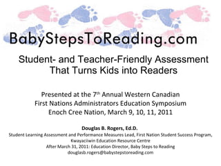 Student- and Teacher-Friendly Assessment That Turns Kids into Readers Presented at the 7 th  Annual Western Canadian First Nations Administrators Education Symposium Enoch Cree Nation, March 9, 10, 11, 2011 Douglas B. Rogers, Ed.D.   Student Learning Assessment and Performance Measures Lead, First Nation Student Success Program, Kwayaciiwin Education Resource Centre After March 31, 2011: Education Director, Baby Steps to Reading [email_address] 