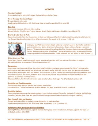 ACTIVITIES
American Football
Training exercise by retired NFL player Dudley Williams, Dallas, Texas

Art as Therapy: Dancing on Paper
Draw and paint with music
Lisa Brown and Claudia Jean Hill, Watchung, New Jersey (for ages 6 to 10 on June 18)

Be a Hero
Learn good interview skills and video-making
Wendy Miletter, The My Hero Project, Laguna Beach, California (for ages 8 to 19 on June 18 and 19)

Brain is Greater than its Parts
Research scientists from the Department of Child and Adolescent Psychiatry, Columbia University, New York, led by
Dr. Donald Mandel will conduct three different projects (for ages 8 to 16 on June 17, 18, 19)

Catch Your Dreams
                                 Make your own Native American dream catchers, which are used as charms for protection
                                 against nightmares. Native Americans believe that a dream catcher changes a person’s
                                 dreams. “Only good dreams would be allowed to filter through… Bad dreams would stay in
                                 the net, disappearing with the light of day.” Marietta Dantonio-Fryer, professor at Cheyner
                                 University of Pennsylvania and founder, Totem Rhythms, Inc. (for ages 6 to adult on June 17,
                                 18 and 19)
Chess: Learn and Play
Come learn chess or play this strategic game. You can win a chess set if you are one of the best six players.
Michael Goldstein, Washington DC (for all ages on June 17)

Compassion
Learn Anne Frank’s story and how she gained insight into the creative process through her father’s photography.
Although the Nazis were killing and terrorizing her Jewish family, Anne felt that her inner self was like every other
human being with hopes, fears and dreams. You are asked to write a verbal picture of yourself as you examine your
facial expressions in the mirror, and then draw a visual self portrait. You will share your verbal and visual self-
portraits to celebrate human diversity.
Maureen McNeil, The Anne Frank Center USA, New York, New York (ages 7 to 17 and adults on June 17)

Creativity and Cloud Computing
Connect with your peers in Sweden and express your dream.
Christer Edman, Creman Innovation, Järfälla, Sweden (for ages 8 to 16 on June 17, 18 and 19)

Creativity Stations
Ten creativity professors and graduate students from the International Center for Studies in Creativity, Buffalo State
University, Buffalo, New York, will host ten min-creativity stations to explore and nurture your creativity.

Face Yourself: Light and Shadow
Engage both sides of the brain by creating silhouettes to make a collage.
Lisa Brown and Claudia Jean Hill, Watchung, New Jersey (ages 14 to 16 on June 18)

Fight Against AIDS/HIV Stigmatization of Children
Ochieng Mathew, Administrator, Uganda Martyrs Namilyango Junior Boys School, Kampala, Uganda (for ages 12+
and adults on June 18 and 19)



ICAF │ 2540 Virginia Avenue, NW │ Washington, DC 20037 │ T: +1 202 530 1000 │ F: +1 202 5301080 │ W: www.icaf.org │ E: wcf@icaf.org   Page | 10
 