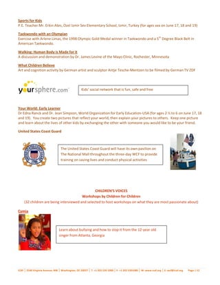 Sports for Kids
P.E. Teacher Mr. Erkin Ates, Ozel Izmir Sev Elementary School, Izmir, Turkey (for ages xxx on June 17, 18 and 19)

Taekwondo with an Olympian
Exercise with Arlene Limas, the 1998 Olympic Gold Medal winner in Taekwondo and a 5th Degree Black Belt in
American Taekwondo.

Walking: Human Body is Made for it
A discussion and demonstration by Dr. James Levine of the Mayo Clinic, Rochester, Minnesota

What Children Believe
Art and cognition activity by German artist and sculptor Antje Tesche-Mentzen to be filmed by German TV ZDF



                                                  Kids’ social network that is fun, safe and free



Your World: Early Learner
Dr Edna Ranck and Dr. Jean Simpson, World Organization for Early Education-USA (for ages 2 ½ to 6 on June 17, 18
and 19). You create two pictures that reflect your world, then explain your pictures to others. Keep one picture
and learn about the lives of other kids by exchanging the other with someone you would like to be your friend.

United States Coast Guard



                                 The United States Coast Guard will have its own pavilion on
                                 The National Mall throughout the three-day WCF to provide
                                 training on saving lives and conduct physical activities




                                                CHILDREN’S VOICES
                                        Workshops by Children for Children
    (32 children are being interviewed and selected to host workshops on what they are most passionate about)

Cymia



                                Learn about bullying and how to stop it from the 12-year old
                                singer from Atlanta, Georgia




ICAF │ 2540 Virginia Avenue, NW │ Washington, DC 20037 │ T: +1 202 530 1000 │ F: +1 202 5301080 │ W: www.icaf.org │ E: wcf@icaf.org   Page | 12
 