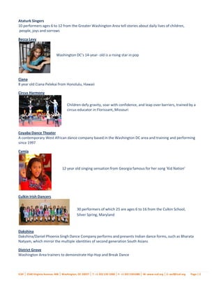 Ataturk Singers
10 performers ages 6 to 12 from the Greater Washington Area tell stories about daily lives of children,
people, joys and sorrows

Becca Levy


                             Washington DC’s 14-year- old is a rising star in pop
                             music



Ciana
8 year old Ciana Pelekai from Honolulu, Hawaii

Circus Harmony

                                      Children defy gravity, soar with confidence, and leap over barriers, trained by a
                                      circus educator in Florissant, Missouri




Coyaba Dance Theater
A contemporary West African dance company based in the Washington DC area and training and performing
since 1997

Cymia



                                  12 year old singing sensation from Georgia famous for her song ‘Kid Nation’




Culkin Irish Dancers


                                             30 performers of which 25 are ages 6 to 16 from the Culkin School,
                                             Silver Spring, Maryland



Dakshina
Dakshina/Daniel Phoenix Singh Dance Company performs and presents Indian dance forms, such as Bharata
Natyam, which mirror the multiple identities of second generation South Asians

District Grove
Washington Area trainers to demonstrate Hip-Hop and Break Dance



ICAF │ 2540 Virginia Avenue, NW │ Washington, DC 20037 │ T: +1 202 530 1000 │ F: +1 202 5301080 │ W: www.icaf.org │ E: wcf@icaf.org   Page | 2
 