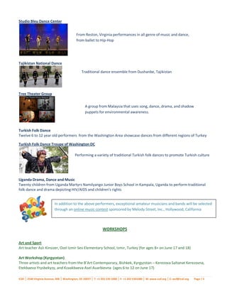 Studio Bleu Dance Center


                                            From Reston, Virginia performances in all genre of music and dance,
                                            from ballet to Hip-Hop




Tajikistan National Dance

                                                Traditional dance ensemble from Dushanbe, Tajikistan




Tree Theater Group


                                                   A group from Malaysia that uses song, dance, drama, and shadow
                                                   puppets for environmental awareness.



Turkish Folk Dance
Twelve 6 to 12 year old performers from the Washington Area showcase dances from different regions of Turkey

Turkish Folk Dance Troupe of Washington DC

                                           Performing a variety of traditional Turkish folk dances to promote Turkish culture




Uganda Drama, Dance and Music
Twenty children from Uganda Martyrs Namilyango Junior Boys School in Kampala, Uganda to perform traditional
folk dance and drama depicting HIV/AIDS and children’s rights


                           In addition to the above performers, exceptional amateur musicians and bands will be selected
                           through an online music contest sponsored by Melody Street, Inc., Hollywood, California



                                                                WORKSHOPS


Art and Sport
Art teacher Aslı Kinsizer, Ozel Izmir Sev Elementary School, Izmir, Turkey (for ages 8+ on June 17 and 18)

Art Workshop (Kyrgyzstan)
Three artists and art teachers from the B’Art Contemporary, Bishkek, Kyrgyzstan – Kerezova Saltanat Kerezovna,
Etekbaeva Yrysbekyzy, and Kzaakbaeva Asel Auarbievna (ages 6 to 12 on June 17)

ICAF │ 2540 Virginia Avenue, NW │ Washington, DC 20037 │ T: +1 202 530 1000 │ F: +1 202 5301080 │ W: www.icaf.org │ E: wcf@icaf.org   Page | 5
 