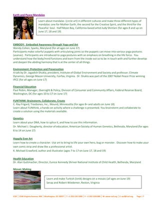 Earth and Peace Mandalas

                           Learn about mandalas (circle art) in different cultures and make three different types of
                           mandalas: one for Mother Earth, the second for the Creative Spirit, and the third for the
                           Peaceful Soul. Half Moon Bay, California-based artist Judy Shintani (for ages 8 and up on
                           June 17, 18 and 19)



EMBODY: Embodied Awareness through Yoga and Art
Wendy Cohen, Sparks, Maryland (for all ages on June 17)
Participants make colorful puppets with articulating joints so the puppets can move into various yoga postures
(asanas). Participants are introduced to yoga postures with an emphasis on breathing in the life force. You
understand how the body/mind functions and learn from the inside out so to be in touch with and further develop
and deepen the abiding harmony that is at the center of all things.

Environment: Protection and Preservation
A talk by Dr. Jagadish Shukla, president, Institute of Global Environment and Society and professor, Climate
Dynamics, George Mason University, Fairfax, Virginia. Dr. Shukla was part of the 2007 Nobel Peace Prize winning
IPCC (for all ages on June 17)

Financial Education
Paul Robin, Manager, Oversight & Policy, Division of Consumer and Community Affairs, Federal Reserve Board,
Washington, DC (for ages 10 to 17 on June 17)

FUNTHINK: Brainstorm, Collaborate, Create
C. Ray Frigard, Treebones, Inc., Mound, Minnesotta (for ages 8+ and adults on June 18)
Learn about FUNthink, a hands-on activity where a challenge is presented. You brainstorm and collaborate to
create a solution using the materials available.

Genetics
Learn about your DNA, how to splice it, and how to use this information.
Dr. Michael J. Dougherty, director of education, American Society of Human Genetics, Bethesda, Maryland (for ages
8 to 14 on June 17)

Happily Ever Art
Learn how to create a character. Use art to bring to life your own hero, bug or monster. Discover how to make your
own comic strip and draw like a professional artist.
K. Michael Crawford, author and illustrator (ages 7 to 17 on June 17, 18 and 19)

Health Education
Dr. Alan Guttmacher, Director, Eunice Kennedy Shriver National Institute of Child Health, Bethesda, Maryland

Mosaic Making


                                    Learn and make Turkish (Iznik) designs on a mosaic (all ages on June 19)
                                    Serap and Robert Wiedemer, Reston, Virginia



ICAF │ 2540 Virginia Avenue, NW │ Washington, DC 20037 │ T: +1 202 530 1000 │ F: +1 202 5301080 │ W: www.icaf.org │ E: wcf@icaf.org   Page | 7
 