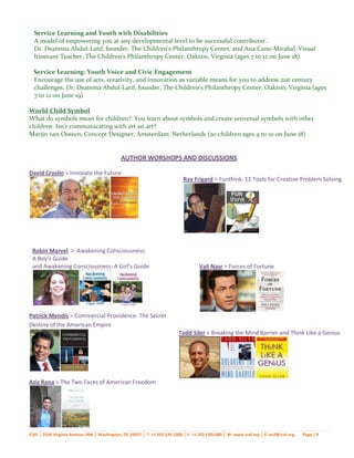 Service Learning and Youth with Disabilities
  A model of empowering you at any developmental level to be successful contributor.
  Dr. Deatema Abdul-Latif, founder, The Children's Philanthropy Center, and Ana Cano-Mirabal, Visual
  Itinerant Teacher, The Children's Philanthropy Center, Oakton, Virginia (ages 7 to 12 on June 18)

  Service Learning: Youth Voice and Civic Engagement
  Encourage the use of arts, creativity, and innovation as variable means for you to address 21st century
  challenges. Dr. Deatema Abdul-Latif, founder, The Children's Philanthropy Center, Oakton, Virginia (ages
  7 to 12 on June 19)

World Child Symbol
What do symbols mean for children? You learn about symbols and create universal symbols with other
children. Isn’t communicating with art an art?
Marijn van Oosten, Concept Designer, Amsterdam. Netherlands (20 children ages 4 to 10 on June 18)


                                             AUTHOR WORSHOPS AND DISCUSSIONS

David Croslin > Innovate the Future
                                                                            Ray Frigard > Funthink: 12 Tools for Creative Problem Solving




 Robin Marvel > Awakening Consciousness:
 A Boy’s Guide
 and Awakening Consciousness: A Girl’s Guide                                       Vali Nasr > Forces of Fortune




Patrick Mendis > Commercial Providence: The Secret
Destiny of the American Empire
                                                                         Todd Siler > Breaking the Mind Barrier and Think Like a Genius




Aziz Rana > The Two Faces of American Freedom




ICAF │ 2540 Virginia Avenue, NW │ Washington, DC 20037 │ T: +1 202 530 1000 │ F: +1 202 5301080 │ W: www.icaf.org │ E: wcf@icaf.org   Page | 9
 