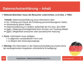 13
Datenschutzerklärung – Inhalt
Impressum, Datenschutzerklärung & Co… www.praetor.xyz
➢ Website-Betreiber muss die Besucher unterrichten, § 13 Abs. 1 TMG:
➡Inhalt: Datenschutzerklärung muss informieren über
➡ Art, Umfang und Zweck der Erhebung personenbezogener Daten,
➡ Verwendung dieser Daten,
➡ Datenverarbeitung in Ländern außerhalb der EU bzw. des EWR
➡ (ggfs.) Widerspruchsmöglichkeit beim Einsatz von Tracking-Mitteln
➡ (ggfs.) Möglichkeit anonymer oder pseudonymer Nutzung.
➢ Form: Information muss erfolgen
▶ in allgemein verständlicher Form und
▶ zu Beginn des Nutzungsvorgangs
➢ Wichtig: Die Information in der Datenschutzerklärung ersetzt keine
bei weitergehenden Angeboten erforderliche Einwilligung!
 
