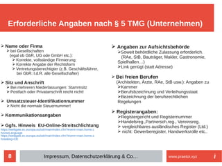8
➢ Name oder Firma
➢ bei Gesellschaften
(egal ob GbR, UG ode GmbH etc.):
➢ Korrekte, vollständige Firmierung;
➢ Korrekte Angabe der Rechtsform
➢ Vertretungsberechtigter (z.B. Geschäftsführer,
bei GbR: I.d.R. alle Gesellschafter)
➢ Sitz und Anschrift
➢ Bei mehreren Niederlassungen: Stammsitz
➢ Postfach oder Privatanschrift reicht nicht!
➢ Umsatzsteuer-Identifikationnummer
➢ Nicht die normale Steuernummer!
➢ Kommunikationsangaben
➢ Ggfs. Hinweis EU-Online-Streitschlichtung
https://webgate.ec.europa.eu/odr/main/index.cfm?event=main.home.c
hooseLanguage
https://webgate.ec.europa.eu/odr/main/index.cfm?event=main.home.s
how&lng=DE
Erforderliche Angaben nach § 5 TMG (Unternehmen)
Impressum, Datenschutzerklärung & Co… www.praetor.xyz
➢ Angaben zur Aufsichtsbehörde
➢Soweit behördliche Zulassung erforderlich.
(RAe, StB, Bauträger, Makler, Gastronomie,
Spielhallen…)
➢Link genügt (statt Adresse)
➢ Bei freien Berufen
(Architekten, Ärzte, RAe, StB usw.): Angaben zu
➢Kammer
➢Berufsbzeichnung und Verleihungsstaat
➢Bezeichnung der berufsrechtlichen
Regelungen
➢ Registerangaben:
➢Registergericht und Registernummer
➢Handelsreg.,Partnersch.reg., Vereinsreg.
➢ vergleichbares ausländisches Register (Ltd.)
➢ nicht: Gewerberegister, Handwerksrolle etc..
 