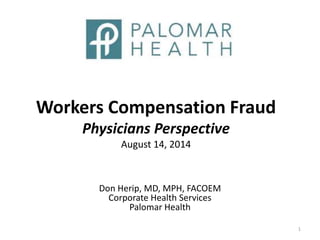 Workers Compensation Fraud
Physicians Perspective
August 14, 2014
Don Herip, MD, MPH, FACOEM
Corporate Health Services
Palomar Health
1
 