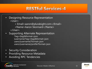 RESTful Services-4Designing Resource Representation<User>	< Email>aaron@pluralsight.com</Email>	<Name>Aaron Skonnard</Name></User>Supporting Alternate Representation?tag={tag}&format=json{username}?tag={tag}&format=jsonusers/{username}?format=jsonusers/{username}/profile?format=jsonSecurity ConsiderationProviding Resource MetadataAvoiding RPC Tendencies13Discover. Master. Influence.