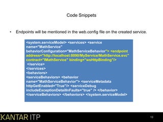 Code Snippets

•

Endpoints will be mentioned in the web.config file on the created service.
<system.serviceModel> <services> <service
name="MathService"
behaviorConfiguration="MathServiceBehavior"> <endpoint
address="http://localhost:8090/MyService/MathService.svc"
contract="IMathService" binding="wsHttpBinding"/>
</service>
</services>
<behaviors>
<serviceBehaviors> <behavior
name="MathServiceBehavior"> <serviceMetadata
httpGetEnabled="True"/> <serviceDebug
includeExceptionDetailInFaults="true" /> </behavior>
</serviceBehaviors> </behaviors> </system.serviceModel>

10

 