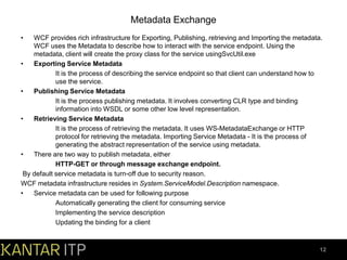 Metadata Exchange
•

WCF provides rich infrastructure for Exporting, Publishing, retrieving and Importing the metadata.
WCF uses the Metadata to describe how to interact with the service endpoint. Using the
metadata, client will create the proxy class for the service usingSvcUtil.exe
•
Exporting Service Metadata
It is the process of describing the service endpoint so that client can understand how to
use the service.
•
Publishing Service Metadata
It is the process publishing metadata. It involves converting CLR type and binding
information into WSDL or some other low level representation.
•
Retrieving Service Metadata
It is the process of retrieving the metadata. It uses WS-MetadataExchange or HTTP
protocol for retrieving the metadata. Importing Service Metadata - It is the process of
generating the abstract representation of the service using metadata.
•
There are two way to publish metadata, either
HTTP-GET or through message exchange endpoint.
By default service metadata is turn-off due to security reason.
WCF metadata infrastructure resides in System.ServiceModel.Description namespace.
•
Service metadata can be used for following purpose
Automatically generating the client for consuming service
Implementing the service description
Updating the binding for a client

12

 
