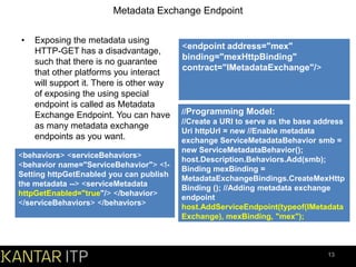 Metadata Exchange Endpoint
•

Exposing the metadata using
HTTP-GET has a disadvantage,
such that there is no guarantee
that other platforms you interact
will support it. There is other way
of exposing the using special
endpoint is called as Metadata
Exchange Endpoint. You can have
as many metadata exchange
endpoints as you want.

<behaviors> <serviceBehaviors>
<behavior name="ServiceBehavior"> <!Setting httpGetEnabled you can publish
the metadata --> <serviceMetadata
httpGetEnabled="true"/> </behavior>
</serviceBehaviors> </behaviors>

<endpoint address="mex"
binding="mexHttpBinding"
contract="IMetadataExchange"/>

//Programming Model:
//Create a URI to serve as the base address
Uri httpUrl = new //Enable metadata
exchange ServiceMetadataBehavior smb =
new ServiceMetadataBehavior();
host.Description.Behaviors.Add(smb);
Binding mexBinding =
MetadataExchangeBindings.CreateMexHttp
Binding (); //Adding metadata exchange
endpoint
host.AddServiceEndpoint(typeof(IMetadata
Exchange), mexBinding, "mex");

13

 