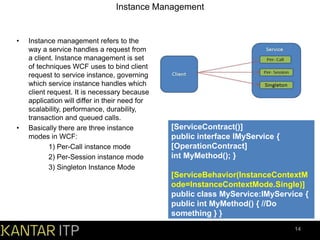 Instance Management

•

•

Instance management refers to the
way a service handles a request from
a client. Instance management is set
of techniques WCF uses to bind client
request to service instance, governing
which service instance handles which
client request. It is necessary because
application will differ in their need for
scalability, performance, durability,
transaction and queued calls.
Basically there are three instance
modes in WCF:
1) Per-Call instance mode
2) Per-Session instance mode
3) Singleton Instance Mode

[ServiceContract()]
public interface IMyService {
[OperationContract]
int MyMethod(); }
[ServiceBehavior(InstanceContextM
ode=InstanceContextMode.Single)]
public class MyService:IMyService {
public int MyMethod() { //Do
something } }
14

 