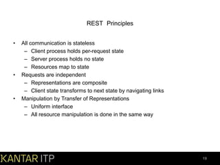 REST Principles
•

•

•

All communication is stateless
– Client process holds per-request state
– Server process holds no state
– Resources map to state
Requests are independent
– Representations are composite
– Client state transforms to next state by navigating links
Manipulation by Transfer of Representations
– Uniform interface
– All resource manipulation is done in the same way

19

 