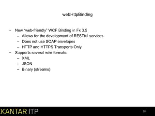 webHttpBinding

•

•

New “web-friendly” WCF Binding in Fx 3.5
– Allows for the development of RESTful services
– Does not use SOAP envelopes
– HTTP and HTTPS Transports Only
Supports several wire formats:
– XML
– JSON
– Binary (streams)

20

 