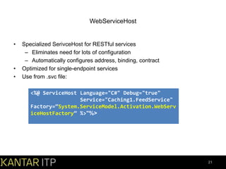 WebServiceHost

•

•
•

Specialized SerivceHost for RESTful services
– Eliminates need for lots of configuration
– Automatically configures address, binding, contract
Optimized for single-endpoint services
Use from .svc file:
<%@ ServiceHost Language="C#" Debug="true"
Service="Caching1.FeedService"
Factory=“System.ServiceModel.Activation.WebServ
iceHostFactory” %>"%>

21

 