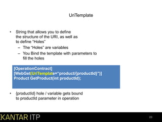 UriTemplate

•

String that allows you to define
the structure of the URI, as well as
to define “Holes”
– The “Holes” are variables
– You Bind the template with parameters to
fill the holes

[OperationContract]
[WebGet(UriTemplate=“product/{productId}")]
Product GetProduct(int productId);

•

{productId} hole / variable gets bound
to productId parameter in operation

23

 