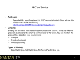 ABC’s of Service

• Address:
Basically URL, specifies where this WCF service is hosted .Client will use this
url to connect to the service. e.g
http://localhost:8090/MyService/SimpleCalculator.svc

• Binding:
Binding will describes how client will communicate with service. There are different
protocols available for the WCF to communicate to the Client. You can mention the
protocol type based on your requirements
– Transport
– Encoding(optional)
– Protocol(optional)

Types of Binding:
– BasicHttpBinding, WSHttpBinding, NetNamedPipeBinding etc.

8

 