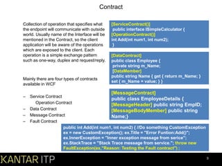 Contract
Collection of operation that specifies what
the endpoint will communicate with outside
world. Usually name of the Interface will be
mentioned in the Contract, so the client
application will be aware of the operations
which are exposed to the client. Each
operation is a simple exchange pattern
such as one-way, duplex and request/reply.

Mainly there are four types of contracts
available in WCF

–
–
–
–

[ServiceContract()]
public interface ISimpleCalculator {
[OperationContract()]
int Add(int num1, int num2);
}
[DataContract]
public class Employee {
private string m_Name;
[DataMember]
public string Name { get { return m_Name; }
set { m_Name = value; } }

[MessageContract]

Service Contract
public class EmployeeDetails {
Operation Contract
[MessageHeader] public string EmpID;
Data Contract
[MessageBodyMember] public string
Message Contract
Name;}
Fault Contract
public int Add(int num1, int num2) { //Do something CustomException
ex = new CustomException(); ex.Title = "Error Funtion:Add()";
ex.InnerException = "Inner exception message from serice";
ex.StackTrace = "Stack Trace message from service."; throw new
FaultException(ex,"Reason: Testing the Fault contract") ;
9

 