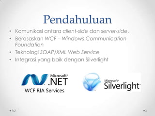 Pendahuluan
• Komunikasi antara client-side dan server-side.
• Berasaskan WCF – Windows Communication
Foundation
• Teknologi SOAP/XML Web Service
• Integrasi yang baik dengan Silverlight
TOT 2
 