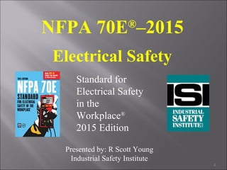 NFPA 70E®
–2015
Electrical Safety
Standard for
Electrical Safety
in the
Workplace®
2015 Edition
1
Presented by: R Scott Young
Industrial Safety Institute
 