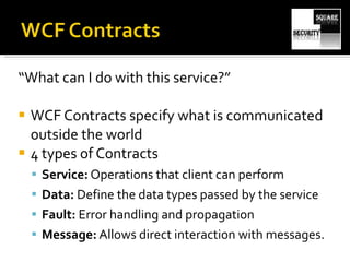 “ What can I do with this service?” WCF Contracts specify what is communicated outside the world 4 types of Contracts Service:  Operations that client can perform Data:  Define the data types passed by the service Fault:  Error handling and propagation Message:  Allows direct interaction with messages. 