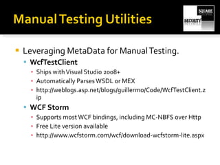 Leveraging MetaData for Manual Testing. WcfTestClient Ships with Visual Studio 2008+ Automatically Parses WSDL or MEX http://weblogs.asp.net/blogs/guillermo/Code/WcfTestClient.zip WCF Storm Supports most WCF bindings, including MC-NBFS over Http  Free Lite version available http://www.wcfstorm.com/wcf/download-wcfstorm-lite.aspx 