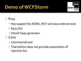 Pros Has support for ASMX, WCF and Java web services Easy GUI Inbuilt Soap generator Cons Commercial tool Trial edition does not provide automation of injection list. 