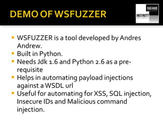WSFUZZER is a tool developed by Andres Andrew. Built in Python. Needs Jdk 1.6 and Python 2.6 as a pre-requisite Helps in automating payload injections against a WSDL url Useful for automating for XSS, SQL injection, Insecure IDs and Malicious command injection. 