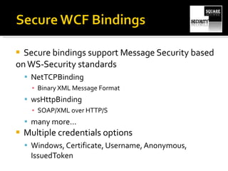 Secure bindings support Message Security based on WS-Security standards NetTCPBinding Binary XML Message Format wsHttpBinding SOAP/XML over HTTP/S many more… Multiple credentials options Windows, Certificate, Username, Anonymous, IssuedToken 