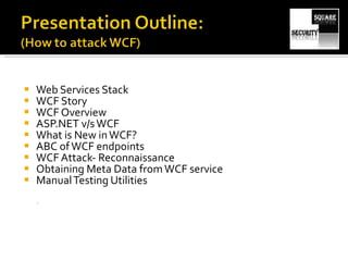 Web Services Stack WCF Story WCF Overview ASP.NET v/s WCF What is New in WCF? ABC of WCF endpoints WCF Attack- Reconnaissance  Obtaining Meta Data from WCF service Manual Testing Utilities 