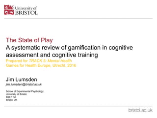The State of Play
A systematic review of gamification in cognitive
assessment and cognitive training
Prepared for TRACK 5: Mental Health
Games for Health Europe, Utrecht, 2016
Jim Lumsden
jim.lumsden@bristol.ac.uk
School of Experimental Psychology,
University of Bristol,
BS8 1TU,
Bristol, UK
 