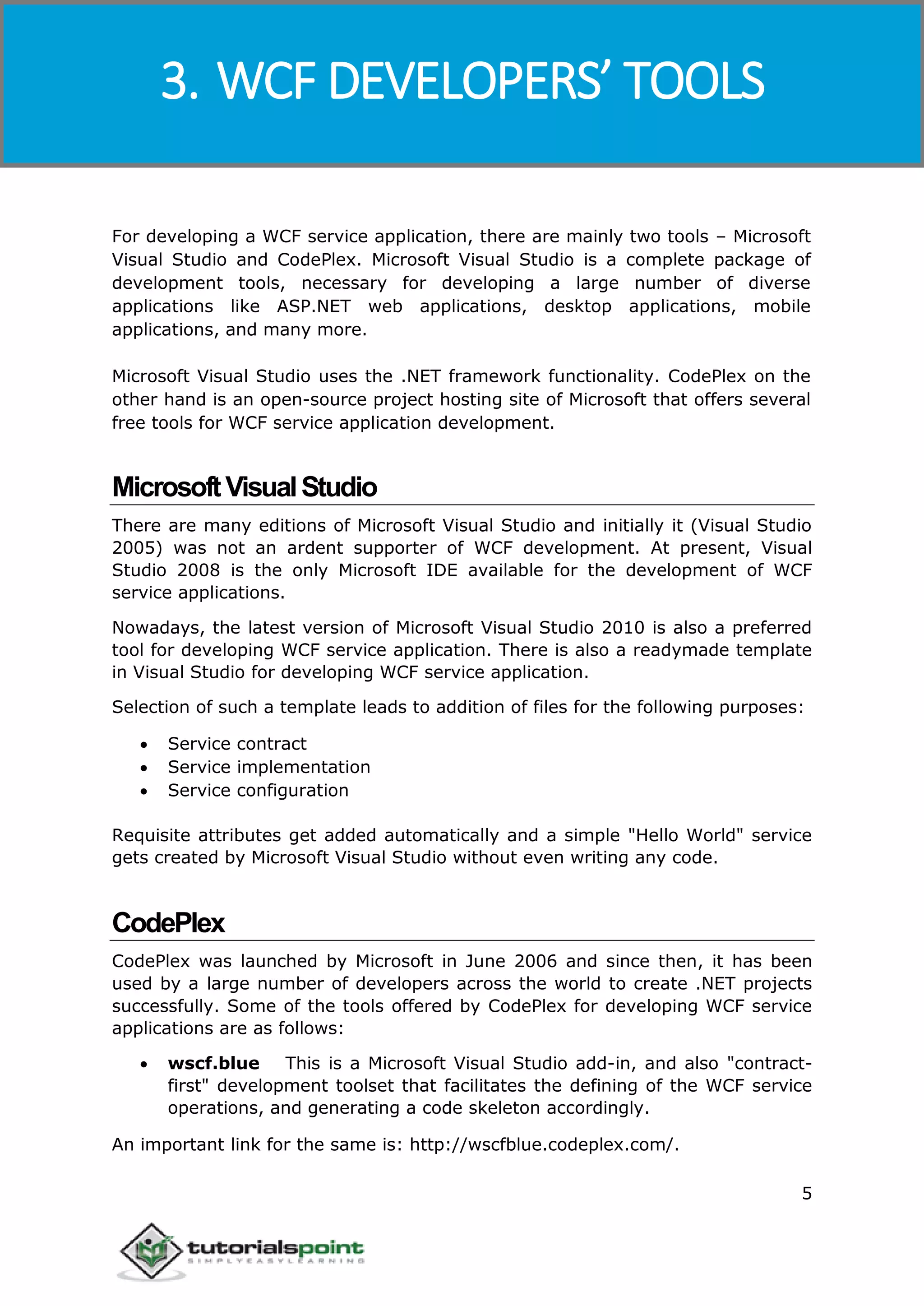 Windows Communication Foundation
5
For developing a WCF service application, there are mainly two tools – Microsoft
Visual Studio and CodePlex. Microsoft Visual Studio is a complete package of
development tools, necessary for developing a large number of diverse
applications like ASP.NET web applications, desktop applications, mobile
applications, and many more.
Microsoft Visual Studio uses the .NET framework functionality. CodePlex on the
other hand is an open-source project hosting site of Microsoft that offers several
free tools for WCF service application development.
MicrosoftVisualStudio
There are many editions of Microsoft Visual Studio and initially it (Visual Studio
2005) was not an ardent supporter of WCF development. At present, Visual
Studio 2008 is the only Microsoft IDE available for the development of WCF
service applications.
Nowadays, the latest version of Microsoft Visual Studio 2010 is also a preferred
tool for developing WCF service application. There is also a readymade template
in Visual Studio for developing WCF service application.
Selection of such a template leads to addition of files for the following purposes:
 Service contract
 Service implementation
 Service configuration
Requisite attributes get added automatically and a simple "Hello World" service
gets created by Microsoft Visual Studio without even writing any code.
CodePlex
CodePlex was launched by Microsoft in June 2006 and since then, it has been
used by a large number of developers across the world to create .NET projects
successfully. Some of the tools offered by CodePlex for developing WCF service
applications are as follows:
 wscf.blue This is a Microsoft Visual Studio add-in, and also "contract-
first" development toolset that facilitates the defining of the WCF service
operations, and generating a code skeleton accordingly.
An important link for the same is: http://wscfblue.codeplex.com/.
3. WCF DEVELOPERS’ TOOLS
 