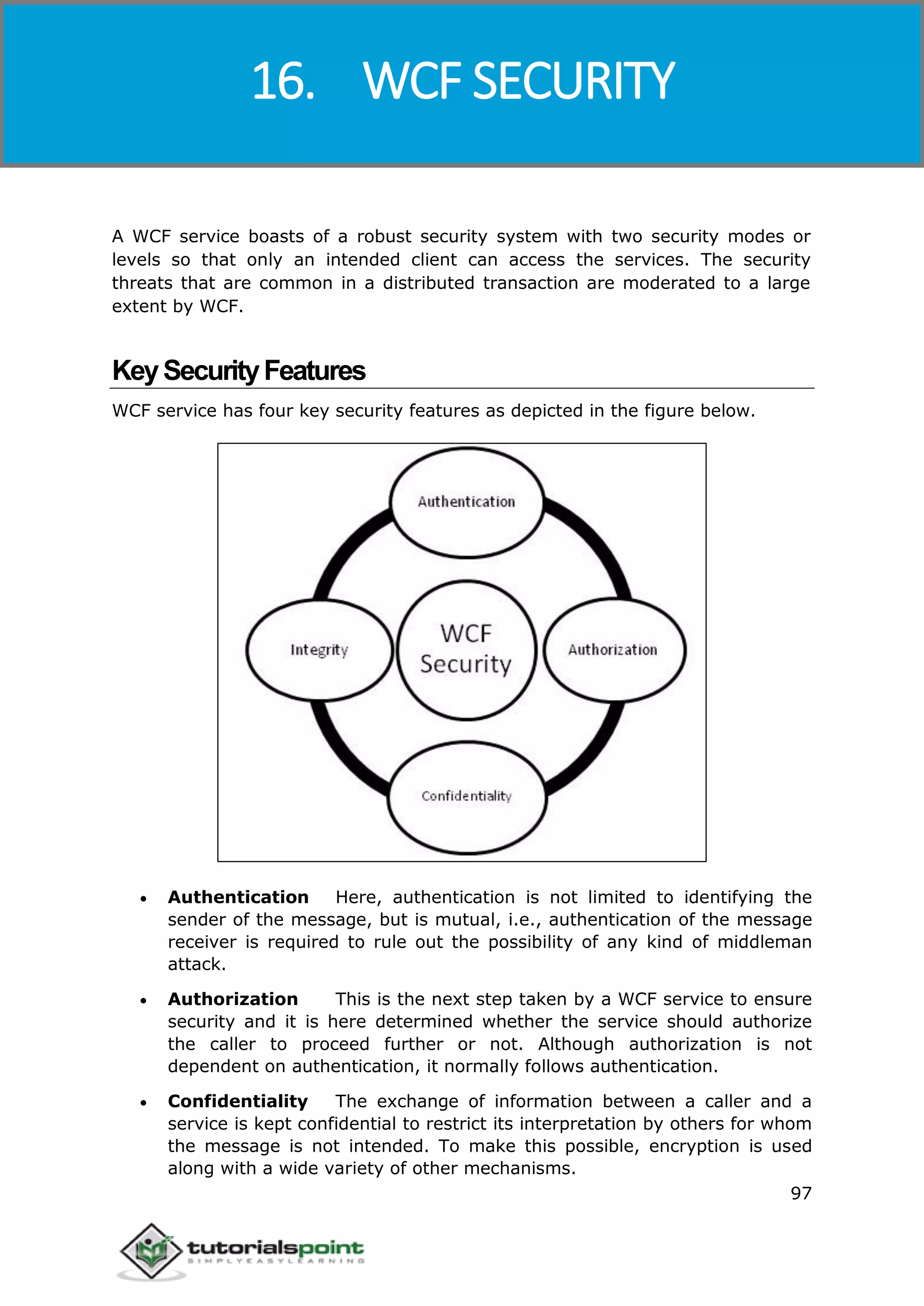 Windows Communication Foundation
97
A WCF service boasts of a robust security system with two security modes or
levels so that only an intended client can access the services. The security
threats that are common in a distributed transaction are moderated to a large
extent by WCF.
KeySecurityFeatures
WCF service has four key security features as depicted in the figure below.
 Authentication Here, authentication is not limited to identifying the
sender of the message, but is mutual, i.e., authentication of the message
receiver is required to rule out the possibility of any kind of middleman
attack.
 Authorization This is the next step taken by a WCF service to ensure
security and it is here determined whether the service should authorize
the caller to proceed further or not. Although authorization is not
dependent on authentication, it normally follows authentication.
 Confidentiality The exchange of information between a caller and a
service is kept confidential to restrict its interpretation by others for whom
the message is not intended. To make this possible, encryption is used
along with a wide variety of other mechanisms.
16. WCF SECURITY
 