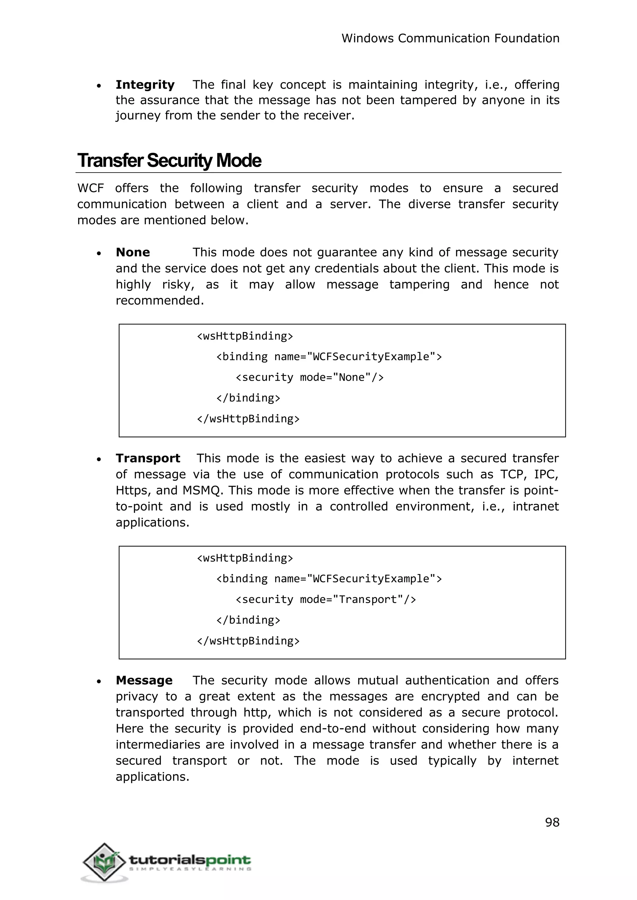 Windows Communication Foundation
98
 Integrity The final key concept is maintaining integrity, i.e., offering
the assurance that the message has not been tampered by anyone in its
journey from the sender to the receiver.
TransferSecurityMode
WCF offers the following transfer security modes to ensure a secured
communication between a client and a server. The diverse transfer security
modes are mentioned below.
 None This mode does not guarantee any kind of message security
and the service does not get any credentials about the client. This mode is
highly risky, as it may allow message tampering and hence not
recommended.
<wsHttpBinding>
<binding name="WCFSecurityExample">
<security mode="None"/>
</binding>
</wsHttpBinding>
 Transport This mode is the easiest way to achieve a secured transfer
of message via the use of communication protocols such as TCP, IPC,
Https, and MSMQ. This mode is more effective when the transfer is point-
to-point and is used mostly in a controlled environment, i.e., intranet
applications.
<wsHttpBinding>
<binding name="WCFSecurityExample">
<security mode="Transport"/>
</binding>
</wsHttpBinding>
 Message The security mode allows mutual authentication and offers
privacy to a great extent as the messages are encrypted and can be
transported through http, which is not considered as a secure protocol.
Here the security is provided end-to-end without considering how many
intermediaries are involved in a message transfer and whether there is a
secured transport or not. The mode is used typically by internet
applications.
 