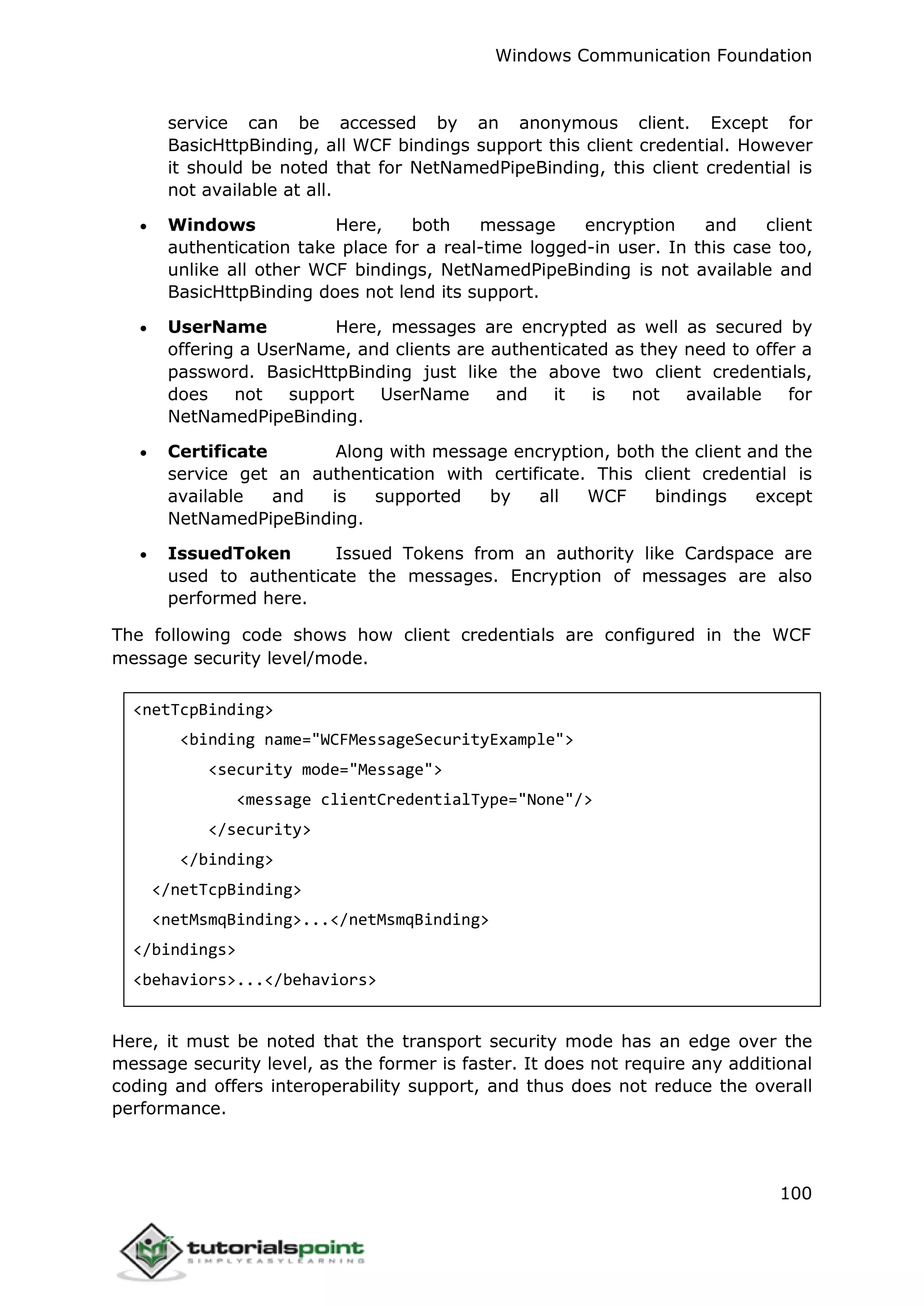 Windows Communication Foundation
100
service can be accessed by an anonymous client. Except for
BasicHttpBinding, all WCF bindings support this client credential. However
it should be noted that for NetNamedPipeBinding, this client credential is
not available at all.
 Windows Here, both message encryption and client
authentication take place for a real-time logged-in user. In this case too,
unlike all other WCF bindings, NetNamedPipeBinding is not available and
BasicHttpBinding does not lend its support.
 UserName Here, messages are encrypted as well as secured by
offering a UserName, and clients are authenticated as they need to offer a
password. BasicHttpBinding just like the above two client credentials,
does not support UserName and it is not available for
NetNamedPipeBinding.
 Certificate Along with message encryption, both the client and the
service get an authentication with certificate. This client credential is
available and is supported by all WCF bindings except
NetNamedPipeBinding.
 IssuedToken Issued Tokens from an authority like Cardspace are
used to authenticate the messages. Encryption of messages are also
performed here.
The following code shows how client credentials are configured in the WCF
message security level/mode.
<netTcpBinding>
<binding name="WCFMessageSecurityExample">
<security mode="Message">
<message clientCredentialType="None"/>
</security>
</binding>
</netTcpBinding>
<netMsmqBinding>...</netMsmqBinding>
</bindings>
<behaviors>...</behaviors>
Here, it must be noted that the transport security mode has an edge over the
message security level, as the former is faster. It does not require any additional
coding and offers interoperability support, and thus does not reduce the overall
performance.
 